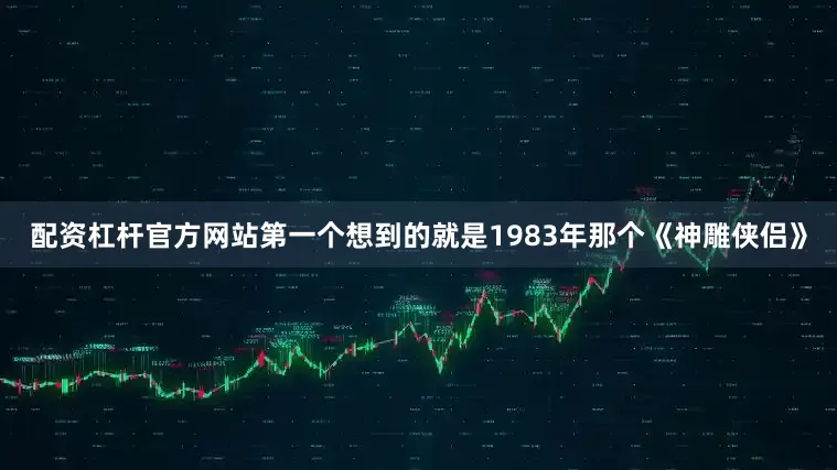 配资杠杆官方网站第一个想到的就是1983年那个《神雕侠侣》