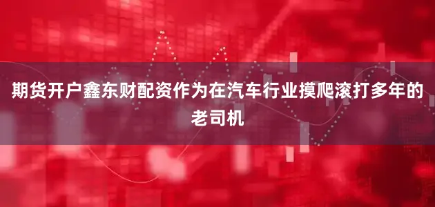 期货开户鑫东财配资作为在汽车行业摸爬滚打多年的老司机