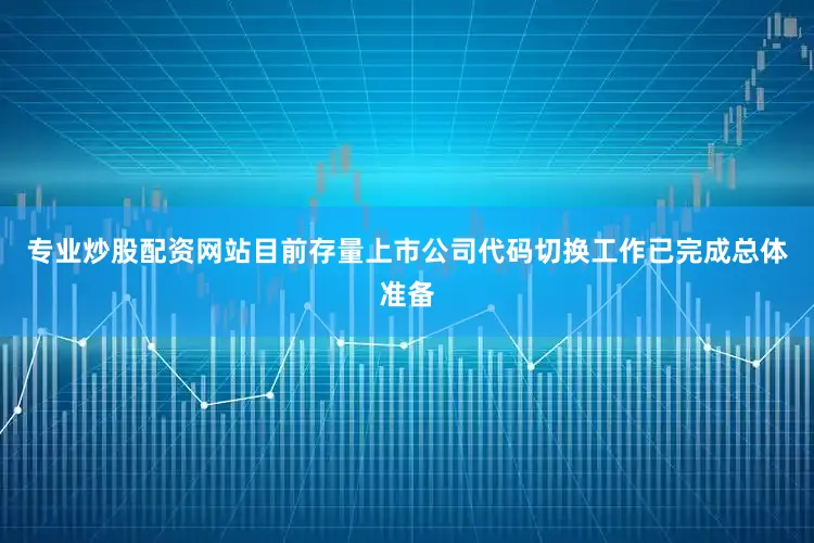 专业炒股配资网站目前存量上市公司代码切换工作已完成总体准备